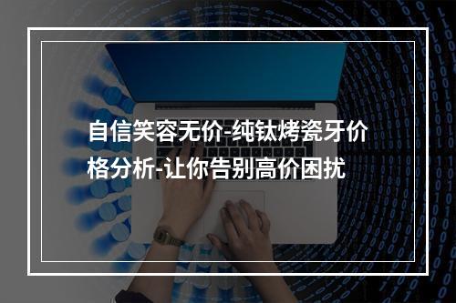 自信笑容无价-纯钛烤瓷牙价格分析-让你告别高价困扰