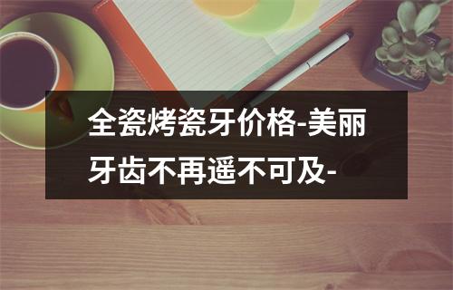 全瓷烤瓷牙价格-美丽牙齿不再遥不可及-