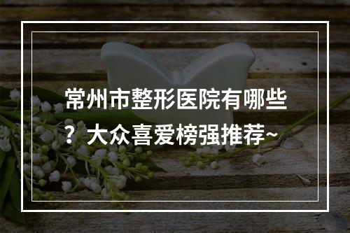 常州市整形医院有哪些？大众喜爱榜强推荐~