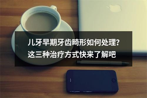 儿牙早期牙齿畸形如何处理？这三种治疗方式快来了解吧