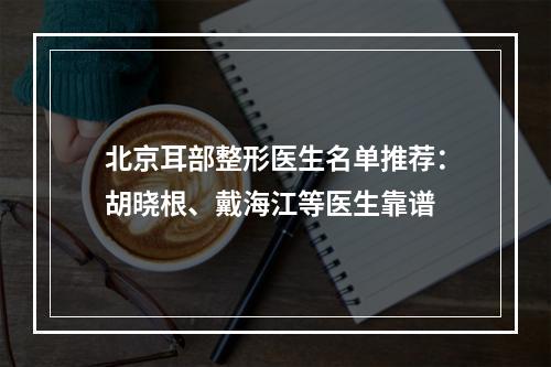 北京耳部整形医生名单推荐：胡晓根、戴海江等医生靠谱