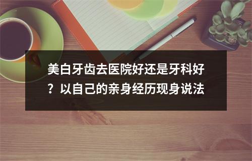 美白牙齿去医院好还是牙科好？以自己的亲身经历现身说法