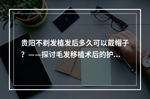 贵阳不剃发植发后多久可以戴帽子？——探讨毛发移植术后的护理指南