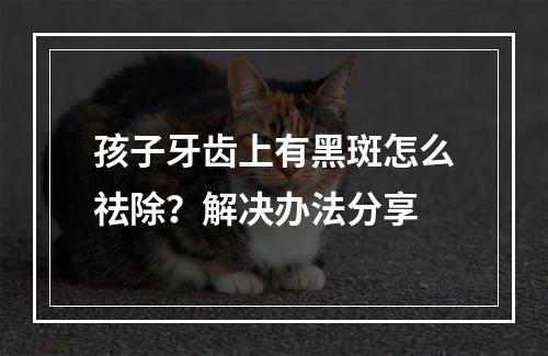 孩子牙齿上有黑斑怎么祛除？解决办法分享