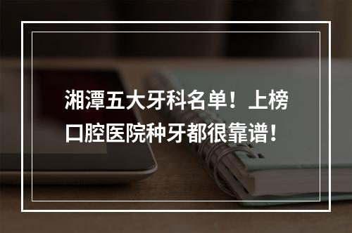 湘潭五大牙科名单！上榜口腔医院种牙都很靠谱！