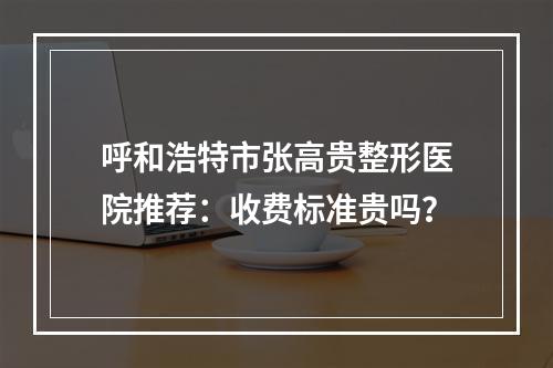 呼和浩特市张高贵整形医院推荐：收费标准贵吗？