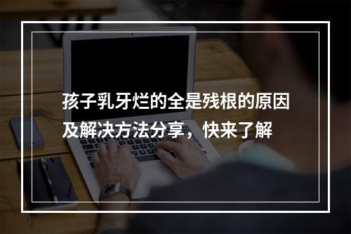 孩子乳牙烂的全是残根的原因及解决方法分享，快来了解