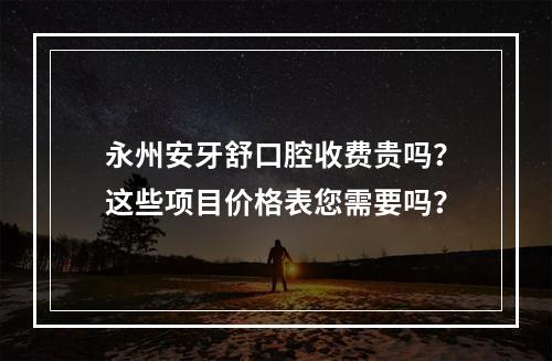 永州安牙舒口腔收费贵吗？这些项目价格表您需要吗？