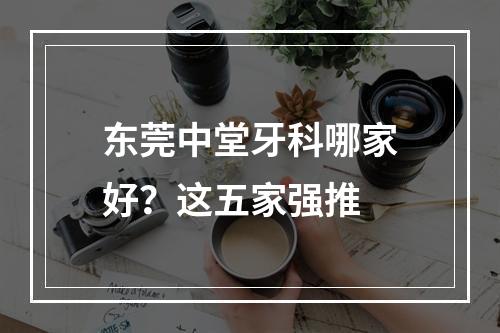 东莞中堂牙科哪家好？这五家强推