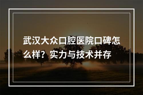 武汉大众口腔医院口碑怎么样？实力与技术并存