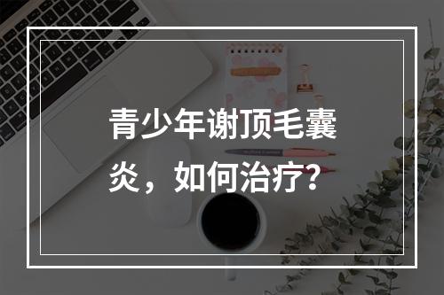 青少年谢顶毛囊炎，如何治疗？