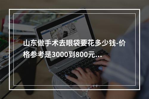 山东做手术去眼袋要花多少钱-价格参考是3000到800元不等