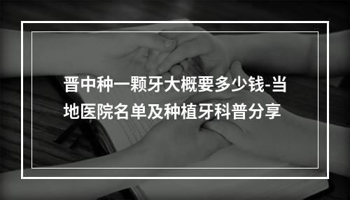 晋中种一颗牙大概要多少钱-当地医院名单及种植牙科普分享