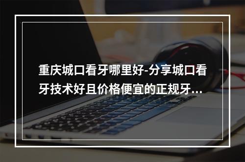 重庆城口看牙哪里好-分享城口看牙技术好且价格便宜的正规牙科