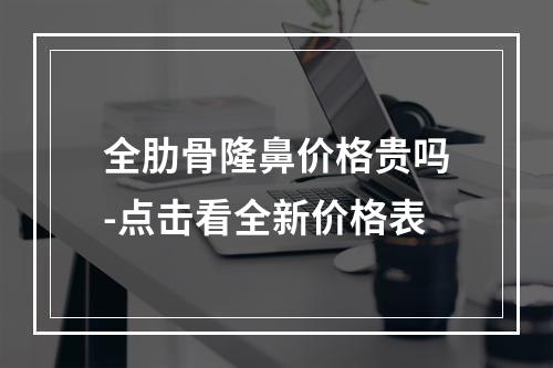 全肋骨隆鼻价格贵吗-点击看全新价格表