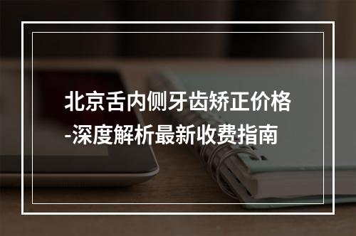 北京舌内侧牙齿矫正价格-深度解析最新收费指南