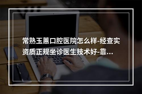 常熟玉蕙口腔医院怎么样-经查实资质正规坐诊医生技术好-靠谱