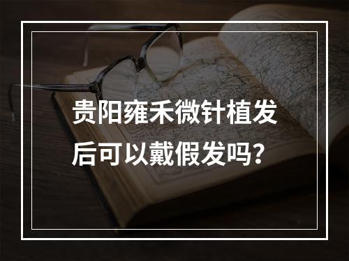 贵阳雍禾微针植发后可以戴假发吗？