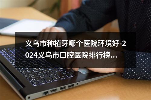 义乌市种植牙哪个医院环境好-2024义乌市口腔医院排行榜前五分享