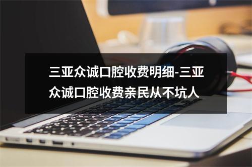 三亚众诚口腔收费明细-三亚众诚口腔收费亲民从不坑人