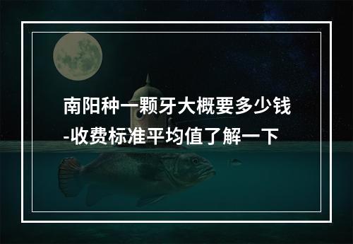 南阳种一颗牙大概要多少钱-收费标准平均值了解一下