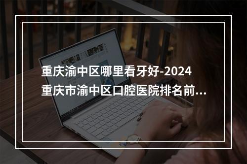 重庆渝中区哪里看牙好-2024重庆市渝中区口腔医院排名前十给你