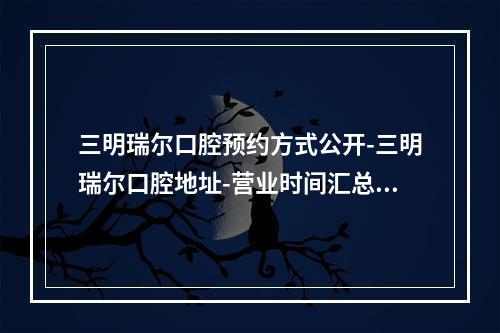 三明瑞尔口腔预约方式公开-三明瑞尔口腔地址-营业时间汇总-