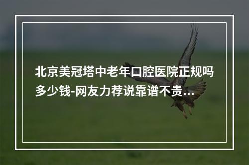 北京美冠塔中老年口腔医院正规吗多少钱-网友力荐说靠谱不贵性价比高