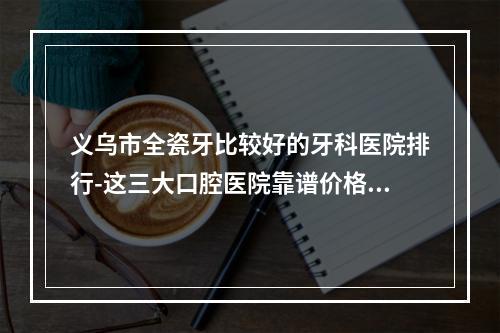 义乌市全瓷牙比较好的牙科医院排行-这三大口腔医院靠谱价格好