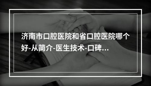 济南市口腔医院和省口腔医院哪个好-从简介-医生技术-口碑了解