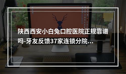 陕西西安小白兔口腔医院正规靠谱吗-牙友反馈37家连锁分院技术可靠