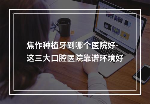 焦作种植牙到哪个医院好-这三大口腔医院靠谱环境好