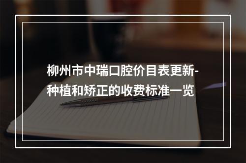 柳州市中瑞口腔价目表更新-种植和矫正的收费标准一览