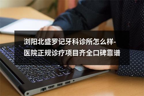 浏阳北盛罗记牙科诊所怎么样-医院正规诊疗项目齐全口碑靠谱