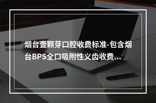 烟台壹颗芽口腔收费标准-包含烟台BPS全口吸附性义齿收费价格哦