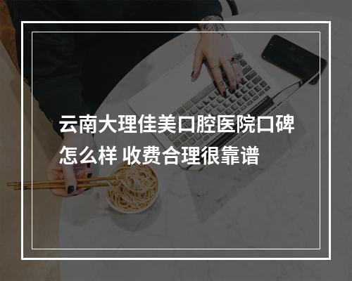 云南大理佳美口腔医院口碑怎么样 收费合理很靠谱