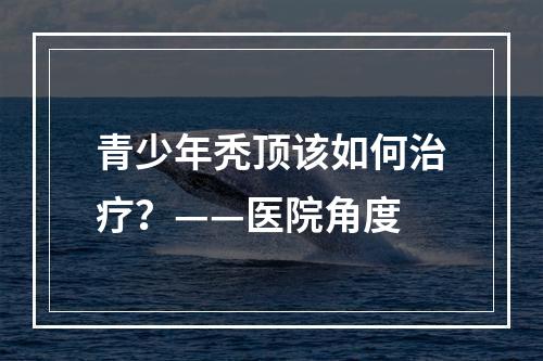 青少年秃顶该如何治疗？——医院角度