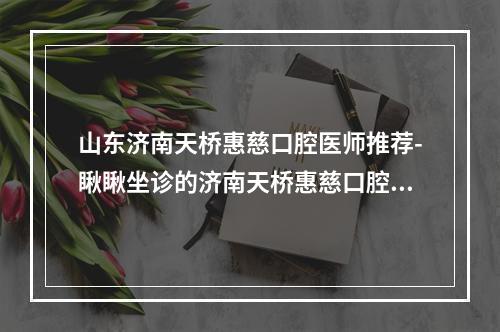 山东济南天桥惠慈口腔医师推荐-瞅瞅坐诊的济南天桥惠慈口腔怎么样