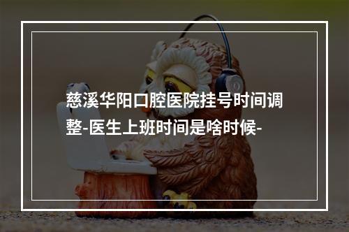 慈溪华阳口腔医院挂号时间调整-医生上班时间是啥时候-