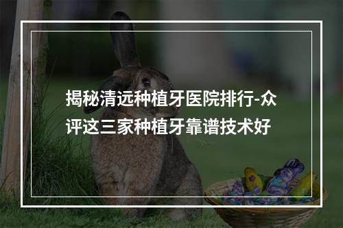 揭秘清远种植牙医院排行-众评这三家种植牙靠谱技术好