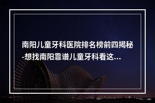 南阳儿童牙科医院排名榜前四揭秘-想找南阳靠谱儿童牙科看这里