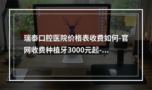 瑞泰口腔医院价格表收费如何-官网收费种植牙3000元起-补牙120元起