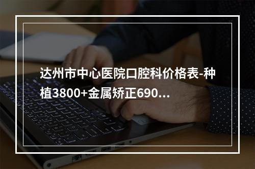 达州市中心医院口腔科价格表-种植3800+金属矫正6900+