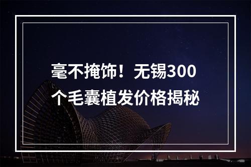 毫不掩饰！无锡300个毛囊植发价格揭秘