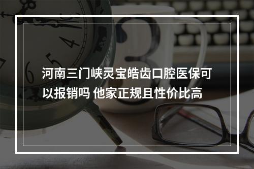 河南三门峡灵宝皓齿口腔医保可以报销吗 他家正规且性价比高