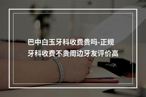 巴中白玉牙科收费贵吗-正规牙科收费不贵周边牙友评价高