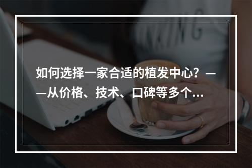 如何选择一家合适的植发中心？——从价格、技术、口碑等多个维度出发分析