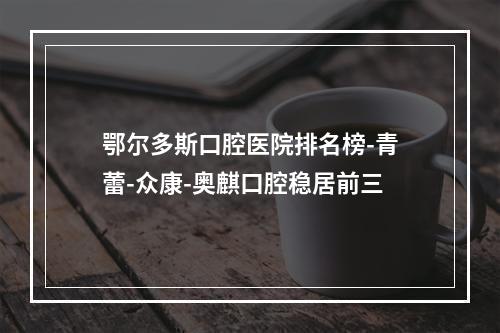 鄂尔多斯口腔医院排名榜-青蕾-众康-奥麒口腔稳居前三