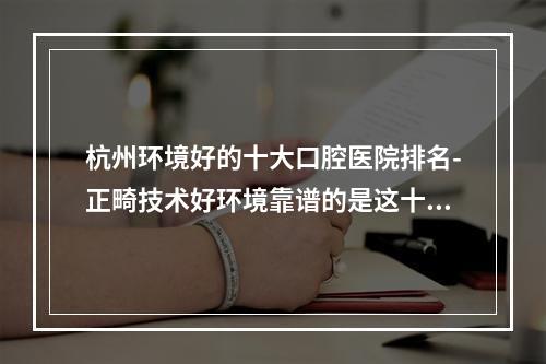 杭州环境好的十大口腔医院排名-正畸技术好环境靠谱的是这十家