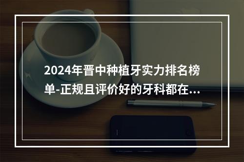 2024年晋中种植牙实力排名榜单-正规且评价好的牙科都在此